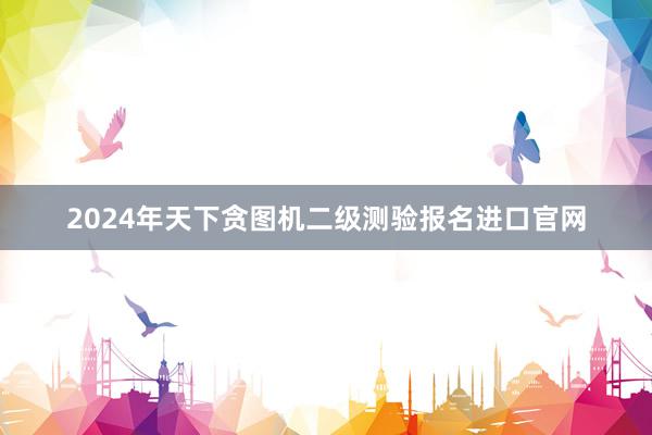 2024年天下贪图机二级测验报名进口官网