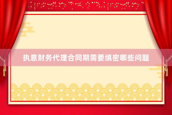 执意财务代理合同期需要缜密哪些问题