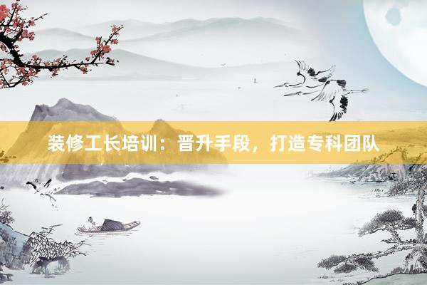 装修工长培训：晋升手段，打造专科团队